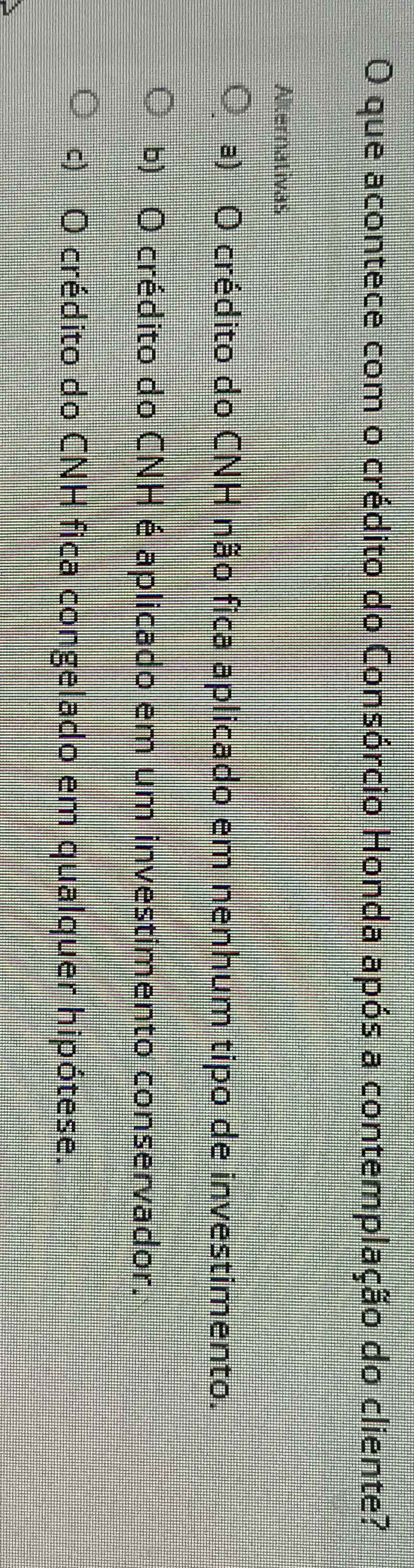 que acontece com o crédito do Consórcio Honda após a contemplação do cliente?
Alternativas
a) O crédito do CNH não fica aplicado em nenhum tipo de investimento.
b) O crédito do CNH é aplicado em um investimento conservador.
c) O crédito do CNH fica congelado em qualquer hipótese.