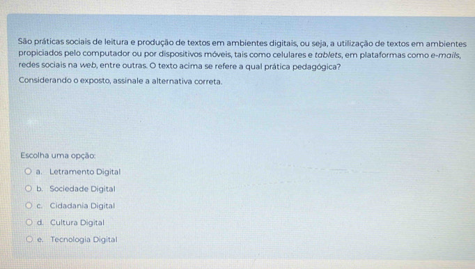 São práticas sociais de leitura e produção de textos em ambientes digitais, ou seja, a utilização de textos em ambientes
propiciados pelo computador ou por dispositivos móveis, tais como celulares e táblets, em plataformas como e-mαils,
redes sociais na web, entre outras. O texto acima se refere a qual prática pedagógica?
Considerando o exposto, assinale a alternativa correta.
Escolha uma opção:
a. Letramento Digital
b. Sociedade Digital
c. Cidadania Digital
d. Cultura Digital
e. Tecnologia Digital