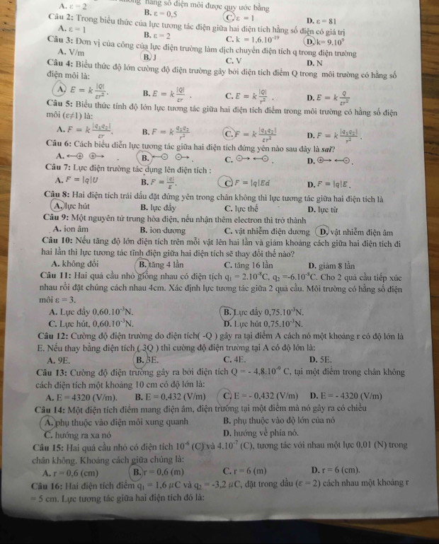 A. varepsilon =2 Ông hằng số điện môi được quy ước bằng
B. varepsilon =0,5 C varepsilon =1 D. varepsilon =81
Câu 2: Trong biểu thức của lực tương tác điện giữa hai điện tích hằng số điện có giá trị
A. varepsilon =1 B. varepsilon =2 C. k=1.6.10^(-19) D, k=9.10^9
Câu 3: Đơn vị của công của lực điện trường làm dịch chuyển điện tích q trong điện trường
A. V/m
B.J C. V D. N
Câu 4: Biểu thức độ lớn cường độ điện trường gây bởi điện tích điểm Q trong môi trường có hằng số
điện môi là:
A, E=k |Q|/varepsilon r^2 . B. E=k |Q|/varepsilon r . C. E=k |Q|/r^2 . D. E=k Q/tr^2 
Câu 5: Biểu thức tính độ lớn lực tương tác giữa hai điện tích điểm trong môi trường có hằng số điện
môi (varepsilon != 1) là:
A. F=kfrac |q_1q_2|varepsilon r. B. F=kfrac q_1q_2r^2 C. F=kfrac |q_1q_2|tr^2 D. F=kfrac |q_1q_2|r^2.
Câu 6: Cách biểu diễn lực tương tác giữa hai điện tích đứng yên nào sau đây là sư??
A.
B.
C. odot to rightarrow odot . D.  enclosecircle4to rightarrow · 
Câu 7: Lực điện trường tác dụng lên điện tích :
A. F= |q|U B. F= |q|/E . C F=|q|Ed D. F=|q|E.
Câu 8: Hai điện tích trái dấu đặt đứng yên trong chân không thì lực tương tác giữa hai điện tích là
A. lực hút B. lực đầy C. lực the^(frac t)e D. lực từ
Câu 9: Mo nguyên tử trung hòa điện, nếu nhận thêm electron thì trở thành
A. ion âm B. ion dương C. vật nhiễm điện dương Dự vật nhiễm điện âm
Câu 10: Nếu tăng độ lớn điện tích trên mỗi vật lên hai lần và giám khoảng cách giữa hai điện tích đi
hai lần thì lực tương tác tĩnh điện giữa hai điện tích sẽ thay đổi thế nào?
A. không đổi B. tăng 4 lần C. tăng 16 lần D. giám 8 lần
Câu 11: Hai quả cầu nhỏ giống nhau có điện tịch q_1=2.10^(-8)C,q_2=-6.10^(-3)C 7 Cho 2 quả cầu tiếp xúc
nhau rồi đặt chúng cách nhau 4cm. Xác định lực tương tác giữa 2 quả cầu. Môi trường có hằng số điện
môi varepsilon =3.
A. Lực đầy 0.60.10^(-3)N. B. Lực đầy 0.75.10^(-3)N.
C. Lực hút, 0.60.10^(-3)N. D. Lực hút 0.75.10^(-3)N.
Câu 12: Cường độ điện trường do điện tích( -Q ) gây ra tại điểm A cách nó một khoảng r có độ lớn là
E. Nếu thay bằng điện tích ( 3Q ) thì cường độ điện trường tại A có độ lớn là:
A. 9E. B. βE. C. 4E. D. 5E.
Câu 13: Cường độ điện trường gây ra bởi điện tích Q=-4,8.10^(-9)C *, tại một điểm trong chân không
cách điện tích một khoảng 10 cm có độ lớn là:
A. E=4320 (V/m). B. E=0.432(V/m) C. E=-0.432(V/m) D. E=-4320 (V/m)
Câu 14: Một điện tích điểm mang điện âm, điện trưởng tại một điểm mà nó gây ra có chiều
A phụ thuộc vào điện môi xung quanh  B. phụ thuộc vào độ lớn của nó
C. hướng ra xa nó D. hướng về phía nó.
Câu 15: Hai quả cầu nhỏ có điện tích 10^(-6)(C) và 4.10^(-7)(C) 0, tương tác với nhau một lực 0,01 (N) trong
chân không. Khoảng cách giữa chúng là:
A. r=0.6(cm) B. r=0.6(m) C. r=6(m) D. r=6(cm).
Câu 16: Hai điện tích điểm q_1=1.6mu C và q_2=-3,2mu C , đặt trong đầu (varepsilon =2) cách nhau một khoảng r
=5cm. Lực tương tác giữa hai điện tích đó là: