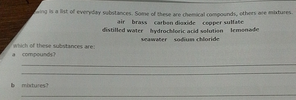 owing is a list of everyday substances. Some of these are chemical compounds, others are mixtures.
air brass carbon dioxide copper sulfate
distilled water hydrochloric acid solution lemonade
seawater sodium chloride
Which of these substances are:
a compounds?
_
_
b mixtures?
_