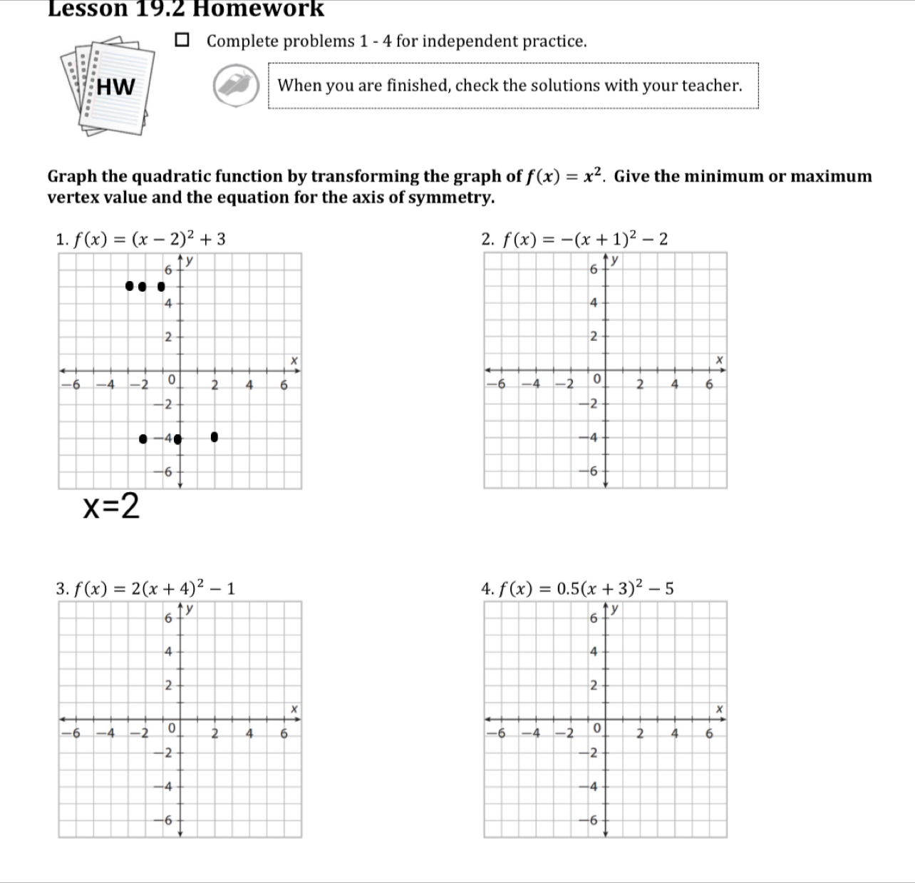 Lesson 19.2 Homework
Complete problems 1 - 4 for independent practice.
When you are finished, check the solutions with your teacher.
Graph the quadratic function by transforming the graph of f(x)=x^2. Give the minimum or maximum
vertex value and the equation for the axis of symmetry.