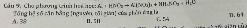 Cho phương trình hoá học: Al+HNO_3to Al(NO_3)_3+NH_4NO_3+H_2O
Tổng hệ số cân bằng (nguyên, tối giản) của phản ứng là
D. 64
A. 38 B. 58 C. 54
T v tối giản của