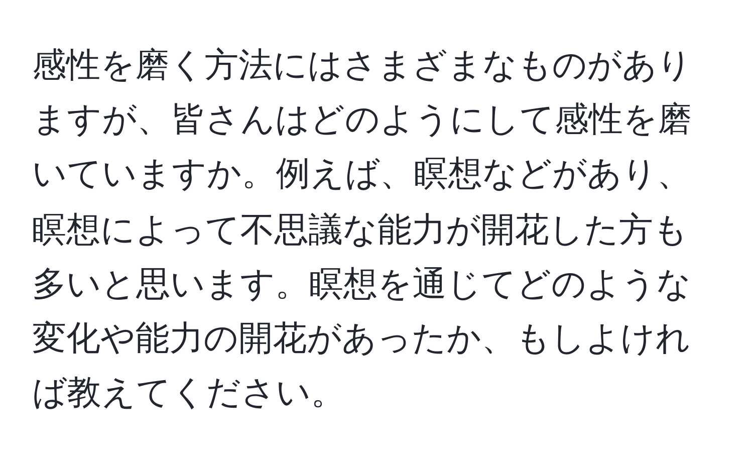 感性を磨く方法にはさまざまなものがありますが、皆さんはどのようにして感性を磨いていますか。例えば、瞑想などがあり、瞑想によって不思議な能力が開花した方も多いと思います。瞑想を通じてどのような変化や能力の開花があったか、もしよければ教えてください。