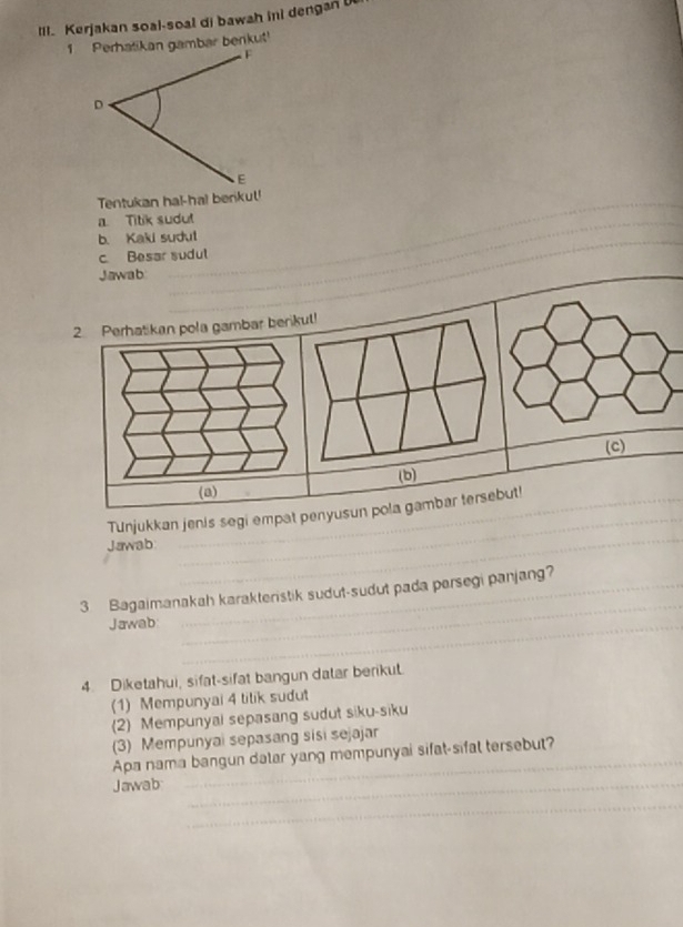 Kerjakan soal-soal di bawah ini dengan U 
Tentukan ha!-ha! berikul! 
a. Titik sudut 
_ 
b. Kaki sudul 
c. Besar sudul 
Jawab 
_ 
2. Perhatikan pola gambar berikul! 
(c) 
(b) 
(a) 
TUnjukkan jenis segi empat penyusun pola gambar tersebut! 
Jawab 
_ 
_ 
_ 
3 Bagaimanakah karakteristik sudut-sudut pada parsegi panjang? 
Jawab_ 
4. Diketahui, sifat-sifat bangun datar berikut. 
(1) Mempunyai 4 titik sudut 
(2) Mempunyal sepasang sudut siku-siku 
(3) Mempunyai sepasang sisi sejajar 
Apa nama bangun dalar yang mempunyai sifat-sifal tersebut? 
Jawab_ 
_