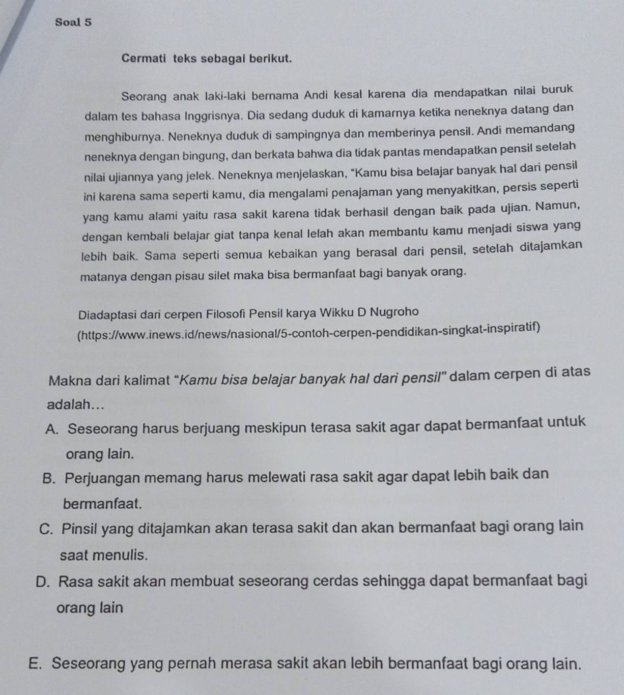 Soal 5
Cermati teks sebagai berikut.
Seorang anak laki-laki bernama Andi kesal karena dia mendapatkan nilai buruk
dalam tes bahasa Inggrisnya. Dia sedang duduk di kamarnya ketika neneknya datang dan
menghiburnya. Neneknya duduk di sampingnya dan memberinya pensil. Andi memandang
neneknya dengan bingung, dan berkata bahwa dia tidak pantas mendapatkan pensil setelah
nilai ujiannya yang jelek. Neneknya menjelaskan, “Kamu bisa belajar banyak hal dari pensil
ini karena sama seperti kamu, dia mengalami penajaman yang menyakitkan, persis seperti
yang kamu alami yaitu rasa sakit karena tidak berhasil dengan baik pada ujian. Namun,
dengan kembali belajar giat tanpa kenal lelah akan membantu kamu menjadi siswa yang
lebih baik. Sama seperti semua kebaikan yang berasal dari pensil, setelah ditajamkan
matanya dengan pisau silet maka bisa bermanfaat bagi banyak orang.
Diadaptasi dari cerpen Filosofi Pensil karya Wikku D Nugroho
(https://www.inews.id/news/nasional/5-contoh-cerpen-pendidikan-singkat-inspiratif)
Makna dari kalimat “Kamu bisa belajar banyak hal dari pensil” dalam cerpen di atas
adalah...
A. Seseorang harus berjuang meskipun terasa sakit agar dapat bermanfaat untuk
orang lain.
B. Perjuangan memang harus melewati rasa sakit agar dapat lebih baik dan
bermanfaat.
C. Pinsil yang ditajamkan akan terasa sakit dan akan bermanfaat bagi orang lain
saat menulis.
D. Rasa sakit akan membuat seseorang cerdas sehingga dapat bermanfaat bagi
orang lain
E. Seseorang yang pernah merasa sakit akan lebih bermanfaat bagi orang lain.