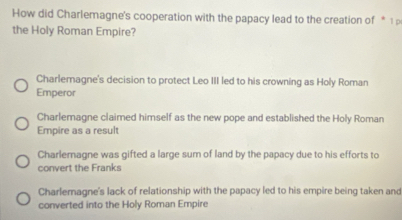 How did Charlemagne's cooperation with the papacy lead to the creation of * 1 p
the Holy Roman Empire?
Charlemagne's decision to protect Leo III led to his crowning as Holy Roman
Emperor
Charlemagne claimed himself as the new pope and established the Holy Roman
Empire as a result
Charlemagne was gifted a large sum of land by the papacy due to his efforts to
convert the Franks
Charlemagne's lack of relationship with the papacy led to his empire being taken and
converted into the Holy Roman Empire