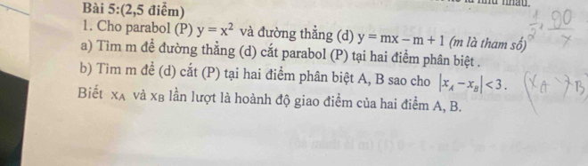 (2,5 điểm) 
1. Cho parabol (P) y=x^2 và đường thẳng (d) y=mx-m+1 (m là tham số) 
a) Tim m đề đường thằng (d) cắt parabol (P) tại hai điểm phân biệt . 
b) Tìm m để (d) cắt (P) tại hai điểm phân biệt A, B sao cho |x_A-x_B|<3</tex>. 
Biết x_A và xβ lần lượt là hoành độ giao điểm của hai điểm A, B.