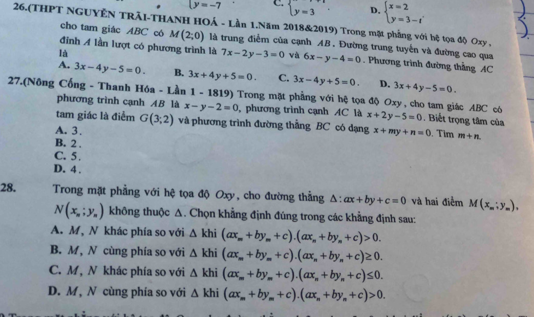 y=-7 C. beginarrayl y=3endarray. D. beginarrayl x=2 y=3-tendarray. .
26.(THPT NGUYÊN TRÃI-THANH HOÁ - Lần 1.Năm 2018&2019) Trong mặt phẳng với hệ tọa độ Oxy ,
cho tam giác ABC có M(2;0) là trung điểm của cạnh AB. Đường trung tuyến và đường cao qua
là
đinh A lần lượt có phương trình là 7x-2y-3=0 và 6x-y-4=0. Phương trình đường thằng AC
A. 3x-4y-5=0. B. 3x+4y+5=0. C. 3x-4y+5=0. D. 3x+4y-5=0.
27.(Nông Cống - Thanh Hóa - Lần 1 - 1819) Trong mặt phẳng với hệ tọa độ Oxy, cho tam giác ABC có
phương trình cạnh AB là x-y-2=0 , phương trình cạnh AC là x+2y-5=0. Biết trọng tâm của
tam giác là điểm G(3;2) và phương trình đường thẳng BC có dạng
A. 3. x+my+n=0. Tim m+n.
B. 2 .
C. 5 .
D. 4 .
28.  Trong mặt phẳng với hệ tọa độ Oxy, cho đường thẳng △ :ax+by+c=0 và hai điểm M(x_m;y_m),
N(x_n;y_n) không thuộc Δ. Chọn khẳng định đúng trong các khẳng định sau:
A. M, N khác phía so với △ khi(ax_m+by_m+c).(ax_n+by_n+c)>0.
B. M, N cùng phía so với △ khi(ax_m+by_m+c).(ax_n+by_n+c)≥ 0.
C. M, N khác phía so với △ khi(ax_m+by_m+c).(ax_n+by_n+c)≤ 0.
D. M, N cùng phía so với △ khi(ax_m+by_m+c).(ax_n+by_n+c)>0.