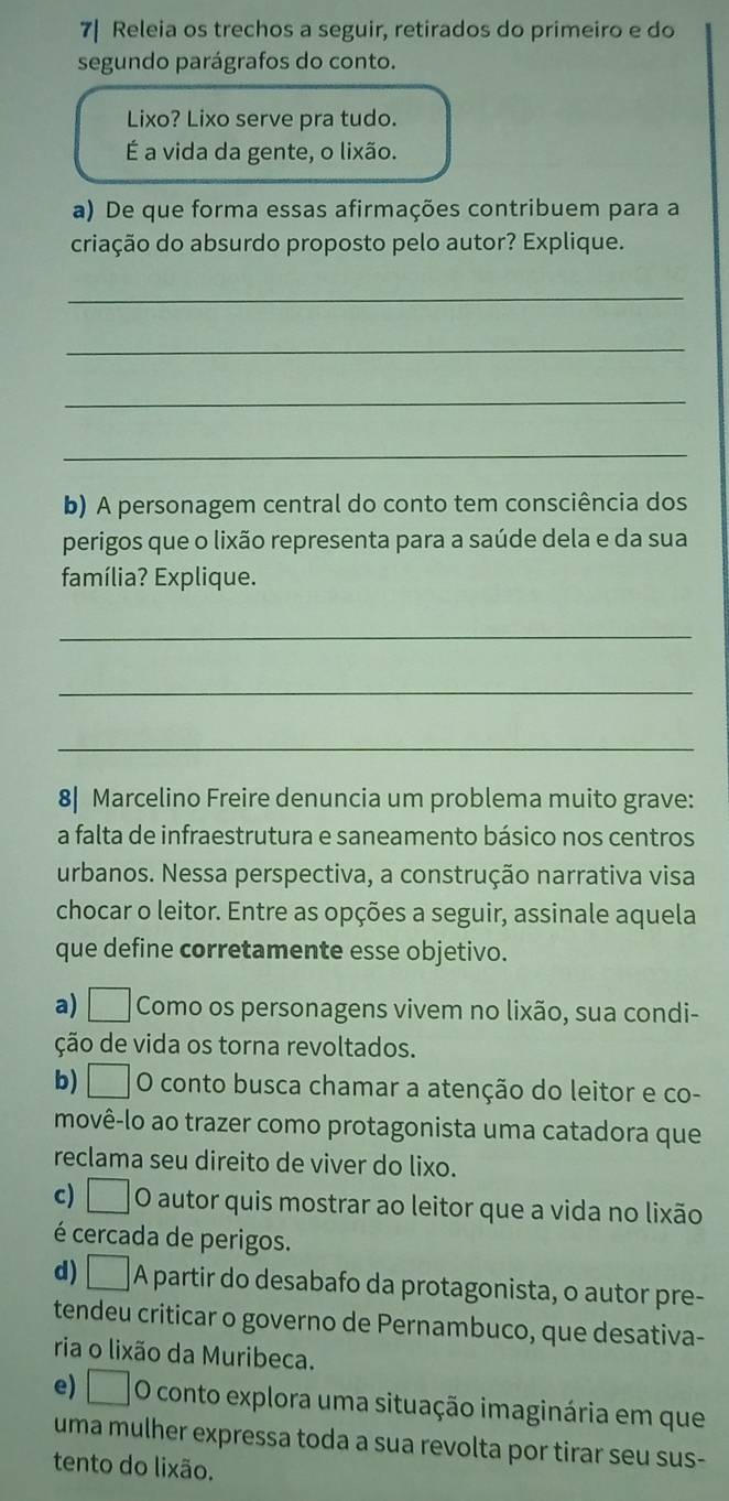 7| Releia os trechos a seguir, retirados do primeiro e do
segundo parágrafos do conto.
Lixo? Lixo serve pra tudo.
É a vida da gente, o lixão.
a) De que forma essas afirmações contribuem para a
criação do absurdo proposto pelo autor? Explique.
_
_
_
_
b) A personagem central do conto tem consciência dos
perigos que o lixão representa para a saúde dela e da sua
família? Explique.
_
_
_
8| Marcelino Freire denuncia um problema muito grave:
a falta de infraestrutura e saneamento básico nos centros
urbanos. Nessa perspectiva, a construção narrativa visa
chocar o leitor. Entre as opções a seguir, assinale aquela
que define corretamente esse objetivo.
a) □ Como os personagens vivem no lixão, sua condi-
ção de vida os torna revoltados.
b) □ O conto busca chamar a atenção do leitor e co-
movê-lo ao trazer como protagonista uma catadora que
reclama seu direito de viver do lixo.
c) □ O autor quis mostrar ao leitor que a vida no lixão
é cercada de perigos.
d) □ A partir do desabafo da protagonista, o autor pre-
tendeu criticar o governo de Pernambuco, que desativa-
ria o lixão da Muribeca.
e) □ O conto explora uma situação imaginária em que
uma mulher expressa toda a sua revolta por tirar seu sus-
tento do lixão.