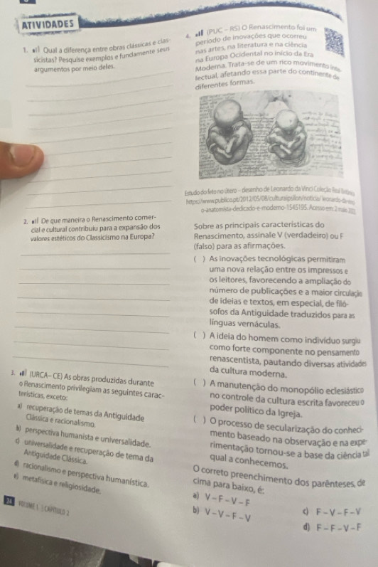 ATIVIDADES
periodo de inovações que ocorreu
1. ª1 Qual a diferença entre obras clássicas e clas 4  (PUC - RS) O Renascimento foi um
nas artes, na literatura e na ciência
sicistas? Pesquise exemplos e fundamente sev na Europa Ocidental no início da Era
argumentos por meio deles. Moderna. Trata-se de um rico movimento nt
_  etual , a tan o ess  parte do content
_ferentes formas
_
_
_
_
_
_
_
Estudo do feto no útero - desenho de Leonardo da Vinci Coleção Feul lisin
_https://www.qublico.pt/2012/105/08/culturaipsilon/notica/ leonarb-a
o-anatomista-dedicado-e-modemo-1545195. Acesso em: 2maio 3
2. # De que maneira o Renascimento comer-
cial e cultural contribuiu para a expansão dos Sobre as principais características do
valores estéticos do Classicismo na Europa? Renascimento, assinale V (verdadeiro) ou F
_
(falso) para as afirmações.
_
() As inovações tecnológicas permitiram
uma nova relação entre os impressos e
_os leitores, favorecendo a ampliação do
_
número de publicações e a maior circulação
de ideias e textos, em especial, de filó-
_sofos da Antiguidade traduzidos para as
_línguas vernáculas.
_( ) A ideia do homem como indivíduo surgiu
_
como forte componente no pensamento
renascentista, pautando diversas atividades
da cultura moderna.
3.  (URCA- CE) As obras produzidas durante  )  A manutenção do monopólio eclesiástico
o Renascimento privilegiam as seguintes carac- no controle da cultura escrita favoreceu o
terísticas, exceto: poder político da Igreja.
a)  recuperação de temas da Antiguidade ) O processo de secularização do conhec
Clássica e racionalismo.
mento baseado na observação e na expe
b)perspectiva humanista e universalidade. rimentação tornou-se a base da ciência ta
d  universalidade e recuperação de tema da qual a conhecemos.
Antiguidade Clássica.
O correto preenchimento dos parênteses de
racionalismo e perspectiva humanística. cima para baixo, é:
e) metafísica e religiosidade. b) V-V-F-V
a) V-F-V-F c) F-V-F-V
A E VOLOME 1 ½ CAPitULD 2
d) F-F-V-F