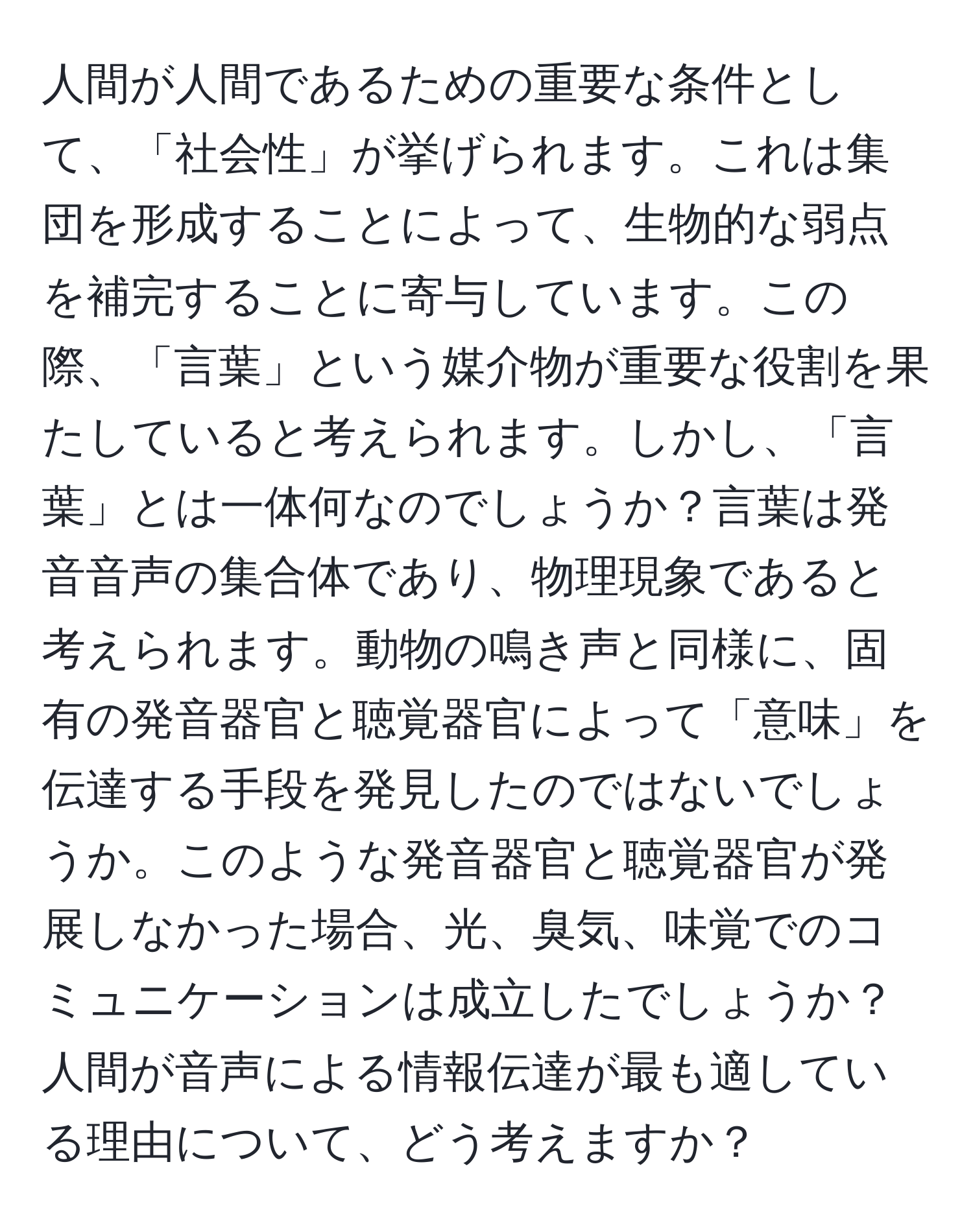 人間が人間であるための重要な条件として、「社会性」が挙げられます。これは集団を形成することによって、生物的な弱点を補完することに寄与しています。この際、「言葉」という媒介物が重要な役割を果たしていると考えられます。しかし、「言葉」とは一体何なのでしょうか？言葉は発音音声の集合体であり、物理現象であると考えられます。動物の鳴き声と同様に、固有の発音器官と聴覚器官によって「意味」を伝達する手段を発見したのではないでしょうか。このような発音器官と聴覚器官が発展しなかった場合、光、臭気、味覚でのコミュニケーションは成立したでしょうか？人間が音声による情報伝達が最も適している理由について、どう考えますか？