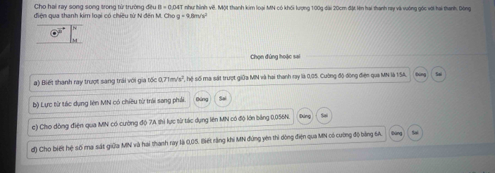 Cho hai ray song song trong từ trường đều B=0.04T như hình vẽ. Một thanh kim loại MN có khối lượng 100g dài 20cm đặt lên hai thanh ray và vuớng góc với hai thanh. Dòng 
điện qua thanh kim loại có chiều từ N đến M. Cho g=9.8m/s^2
Chọn đứng hoặc sai 
a) Biết thanh ray trượt sang trái với gia tốc 0.71m/s^2 F hệ số ma sát trượt giữa MN và hai thanh ray là 0,05. Cường độ dòng điện qua MN là 15A. Đứng Sai 
b) Lực từ tác dụng lên MN có chiều từ trái sang phái. Dứng S 
c) Cho dòng điện qua MN có cường độ 7A thì lực từ tác dụng lên MN có độ lớn bảng 0,056N. Đứng Sai 
d) Cho biết hệ số ma sát giữa MN và hai thanh ray là 0,05. Biết rằng khi MN đứng yên thì dòng điện qua MN có cường độ bảng 6A. Đúng Sai