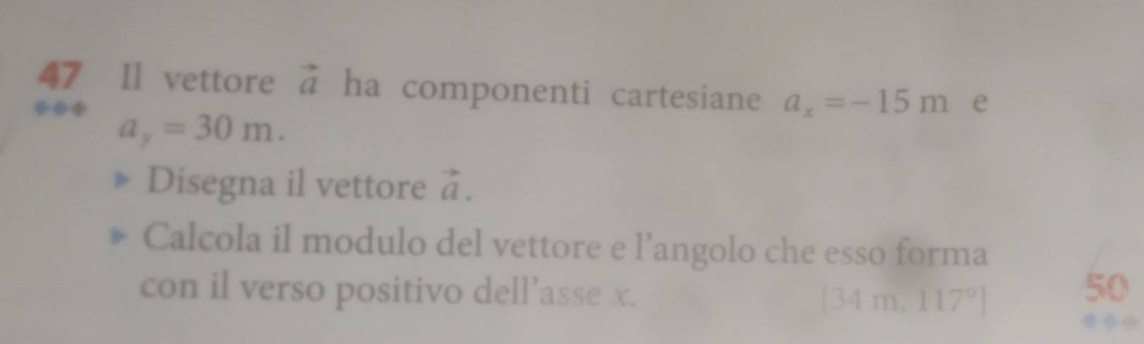 Il vettore vector a ha componenti cartesiane a_x=-15m e
a_y=30m. 
Disegna il vettore vector a. 
Calcola il modulo del vettore e l’angolo che esso forma 
con il verso positivo dell’asse x. [34m,117°]
50