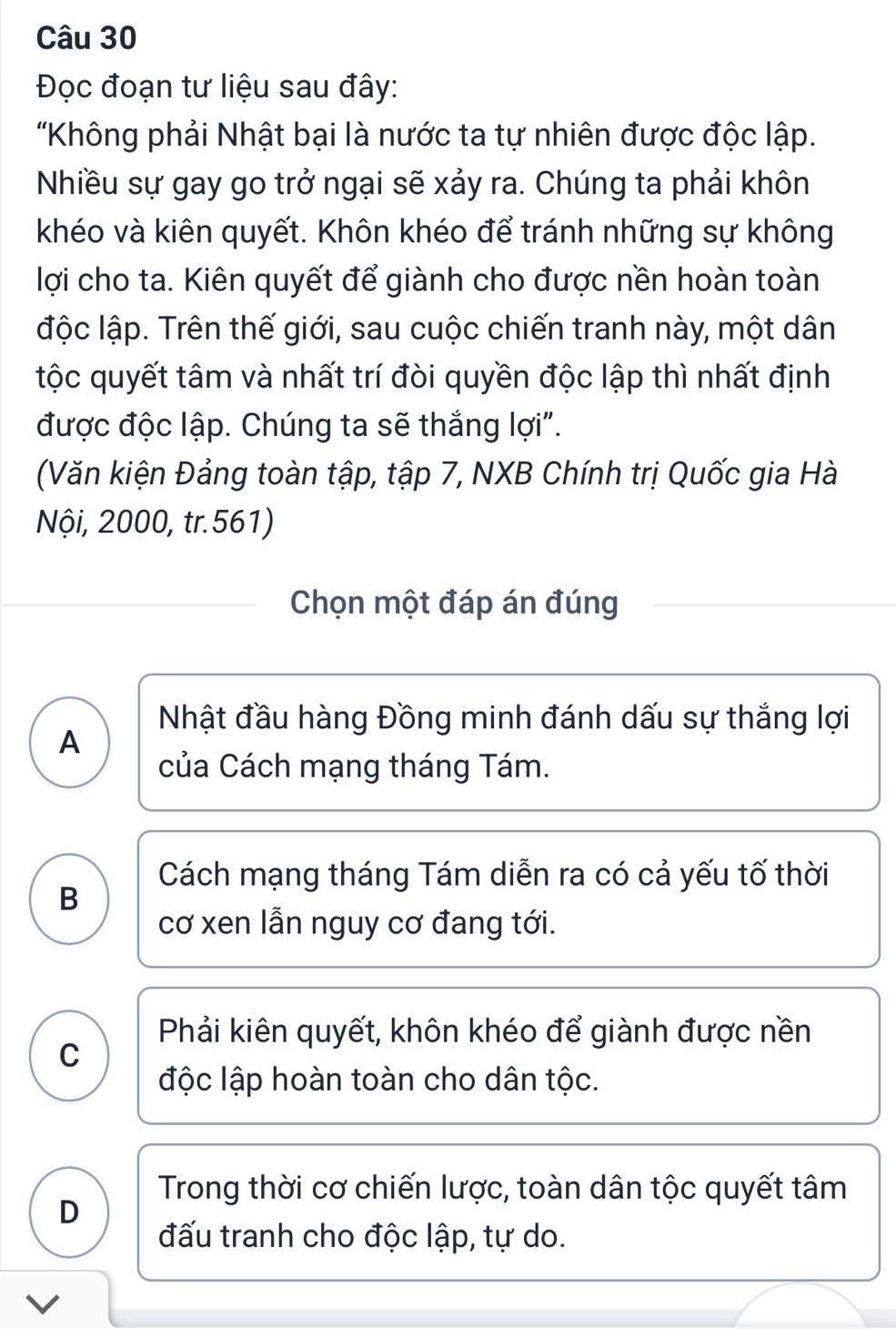 Đọc đoạn tư liệu sau đây:
'Không phải Nhật bại là nước ta tự nhiên được độc lập.
Nhiều sự gay go trở ngại sẽ xảy ra. Chúng ta phải khôn
khéo và kiên quyết. Khôn khéo để tránh những sự không
lợi cho ta. Kiên quyết để giành cho được nền hoàn toàn
độc lập. Trên thế giới, sau cuộc chiến tranh này, một dân
tộc quyết tâm và nhất trí đòi quyền độc lập thì nhất định
được độc lập. Chúng ta sẽ thắng lợi".
(Văn kiện Đảng toàn tập, tập 7, NXB Chính trị Quốc gia Hà
Nội, 2000, tr.561)
Chọn một đáp án đúng
Nhật đầu hàng Đồng minh đánh dấu sự thắng lợi
A
của Cách mạng tháng Tám.
Cách mạng tháng Tám diễn ra có cả yếu tố thời
B
cơ xen lẫn nguy cơ đang tới.
Phải kiên quyết, khôn khéo để giành được nền
C
độc lập hoàn toàn cho dân tộc.
Trong thời cơ chiến lược, toàn dân tộc quyết tâm
D
đấu tranh cho độc lập, tự do.
V