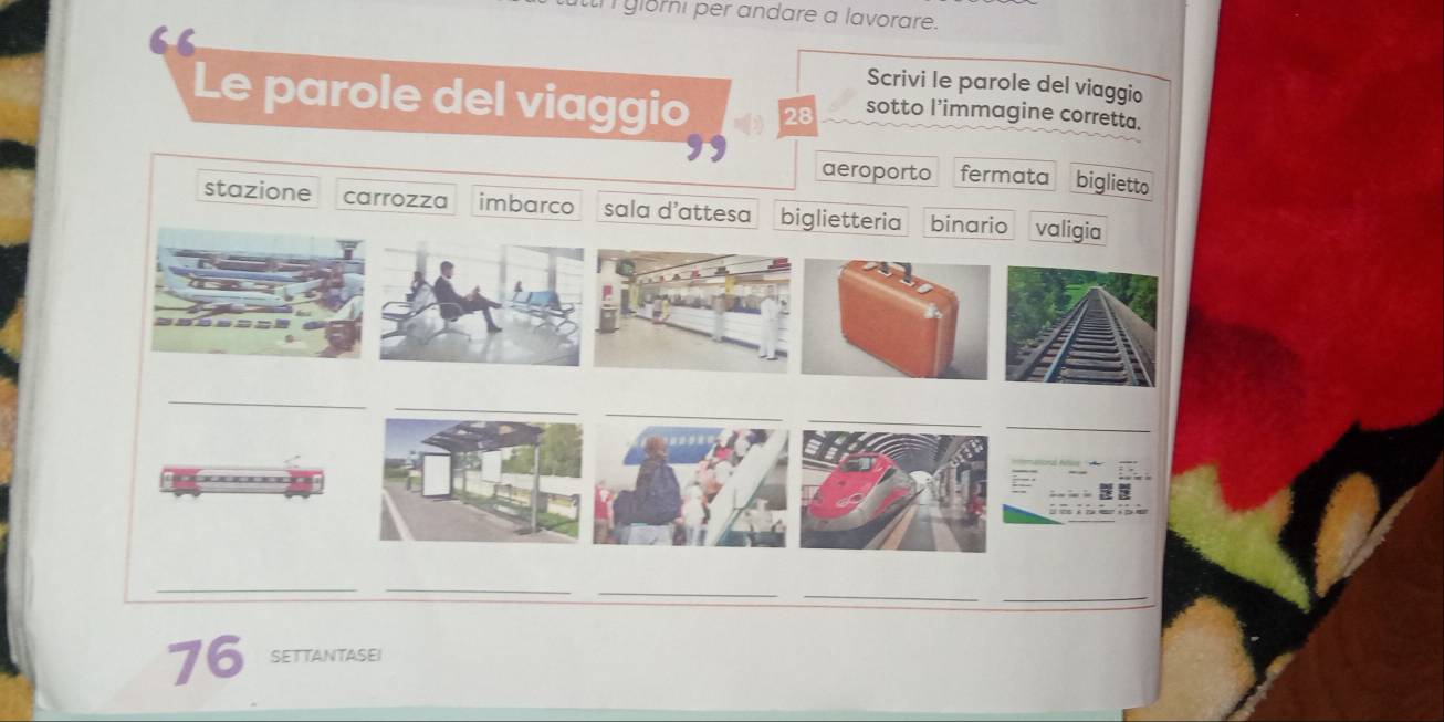 glomi per andare a lavorare. 
Scrivi le parole del viaggio 
Le parole del viaggio 28 sotto l’immagine corretta. 
aeroporto fermata biglietto 
stazione carrozza imbarco sala d'attesa biglietteria binario valigia 
_ 
_ 
_ 
_ 
_ 
_ 
_ 
_
76 SETTANTASEI