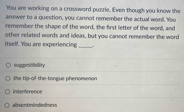 You are working on a crossword puzzle. Even though you know the
answer to a question, you cannot remember the actual word. You
remember the shape of the word, the first letter of the word, and
other related words and ideas, but you cannot remember the word
itself. You are experiencing __.
suggestibility
the tip-of-the-tongue phenomenon
interference
absentmindedness