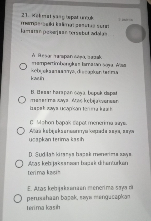 Kalimat yang tepat untuk 3 points
memperbaiki kalimat penutup surat
lamaran pekerjaan tersebut adalah. . .
A. Besar harapan saya, bapak
mempertimbangkan lamaran saya. Atas
kebijaksanaannya, diucapkan terima
kasih.
B. Besar harapan saya, bapak dapat
menerima saya. Atas kebijaksanaan
bapak saya ucapkan terima kasih
C. Mohon bapak dapat menerima saya.
Atas kebijaksanaannya kepada saya, saya
ucapkan terima kasih
D. Sudilah kiranya bapak menerima saya.
Atas kebijaksanaan bapak dihanturkan
terima kasih
E. Atas kebijaksanaan menerima saya di
perusahaan bapak, saya mengucapkan
terima kasih