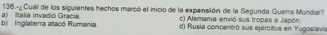 136.-¿Cuál de los siguientes hechos marcó el inicio de la expansión de la Segunda Guerra Mundial?
a) Italia invadió Gracia. c) Alemania envió sus tropas a Japón.
b) Inglaterra atacó Rumania. d) Rusia concentró sus ejércitos en Yugoslavia