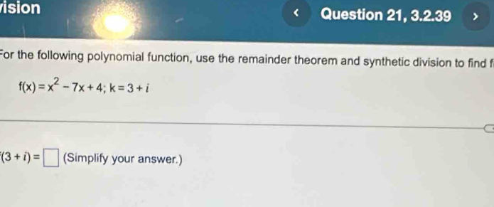 ision Question 21, 3.2.39 
For the following polynomial function, use the remainder theorem and synthetic division to find f
f(x)=x^2-7x+4; k=3+i
'(3+i)=□ (Simplify your answer.)