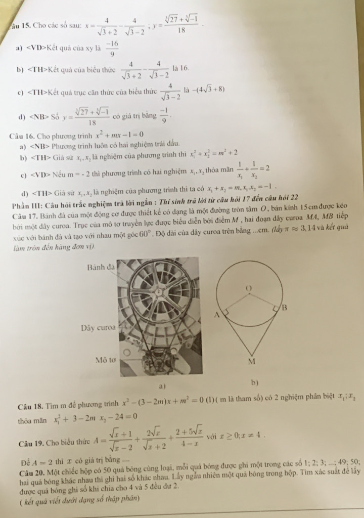 ầu 15. Cho các số sau: x= 4/sqrt(3)+2 - 4/sqrt(3)-2 ;y= (sqrt[3](27)+sqrt[3](-1))/18 .
a) ∠ VD>K ết quả của xy là  (-16)/9 
b) ∠ TH>K ết quả của biểu thức  4/sqrt(3)+2 - 4/sqrt(3)-2  là 16.
c) ∠ TH>K Cết quả trục căn thức của biểu thức  4/sqrt(3)-2  là -(4sqrt(3)+8)
d) So^(frac 1)2y= (sqrt[3](27)+sqrt[3](-1))/18  có giá trị bǎng  (-1)/9 .
Câu 16. Cho phương trình x^2+mx-1=0
a) Phương trình luôn có hai nghiệm trái đấu.
b) Giả sử x_1,x_2 là nghiệm của phương trình thì x_1^(2+x_2^2=m^2)+2
c) ∠ VD> Nếu n 1=-2 thì phương trình có hai nghiệm x_1,x_2 thỏa mãn frac 1x_1+frac 1x_2=2
d) Giả sử x_1,x_2 là nghiệm của phương trình thì ta có x_1+x_2=m,x_1-x_2=-1.
Phần III: Câu hồi trắc nghiệm trả lời ngắn : Thí sinh trả lời từ câu hồi 17 đến câu hồi 22
Câu 17. Bánh đà của một động cơ được thiết kể có dạng là một đường tròn tâm O, bán kính 15cm được kéo
bởi một dây curoa. Trục của mô tơ truyền lực được biểu diễn bởi điểm M , hai đoạn dây curoa MA, MB tiếp
xúc với bánh đà và tạo với nhau một góc 60°. Độ dài của dây curoa trên bằng ...cm. (lấy π approx 3,14 và kết quả
làm tròn đến hàng đơn vị).
a)
b )
Câu 18. Tìm m để phương trình x^2-(3-2m)x+m^2=0 (1)( m là tham số) có 2 nghiệm phân biệt x_1;x_2
thỏa mãn x_1^(2+3-2mx_2)-24=0
Câu 19. Cho biểu thức A= (sqrt(x)+1)/sqrt(x)-2 + 2sqrt(x)/sqrt(x)+2 + (2+5sqrt(x))/4-x  với x≥ 0;x!= 4.
Để A=2 thì x có giá trị bằng ....
Câu 20. Một chiếc hộp có 50 quả bóng cùng loại, mỗi quả bóng được ghi một trong các số 1;2;3;...;49;50;
hai quả bóng khác nhau thi ghi hai số khác nhau. Lấy ngẫu nhiên một quả bóng trong hộp. Tìm xác suất đề lấy
được quả bóng ghi số khi chia cho 4 và 5 đều dư 2.
( kết quả viết đưới đạng số thập phân)