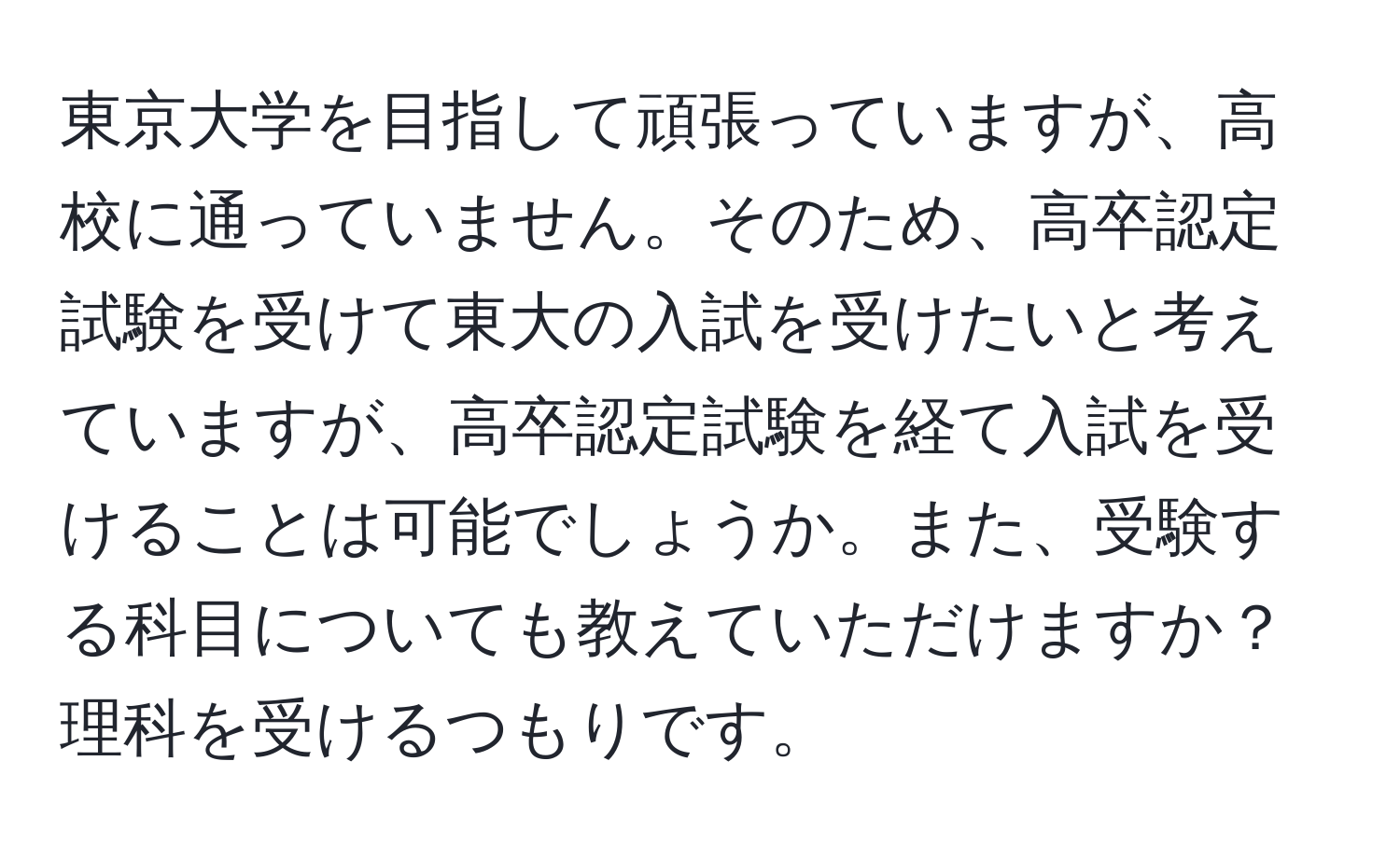 東京大学を目指して頑張っていますが、高校に通っていません。そのため、高卒認定試験を受けて東大の入試を受けたいと考えていますが、高卒認定試験を経て入試を受けることは可能でしょうか。また、受験する科目についても教えていただけますか？理科を受けるつもりです。