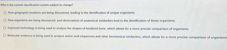 Why is the current classification system subject to change?
New geographic locations are being discovered, leading to the identification of unique organisms.
New organisms are being discovered, and observations of anatomical similarities lead to the identification of these organisms.
Improved technology is being used to analyze the shapes of fossilized bone, which allows for a more precise comparison of organisms.
Molecular evidence is being used to analyze amino acid sequences and other biochemical similarities, which allows for a more precise comparison of organisms