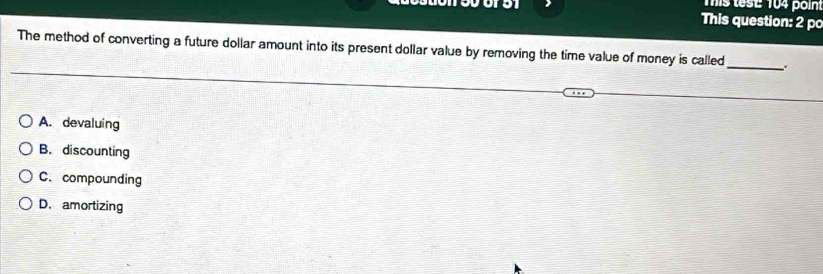 Tis tese 104 poin
This question: 2 po
The method of converting a future dollar amount into its present dollar value by removing the time value of money is called _.
A. devaluing
B. discounting
C. compounding
D. amortizing