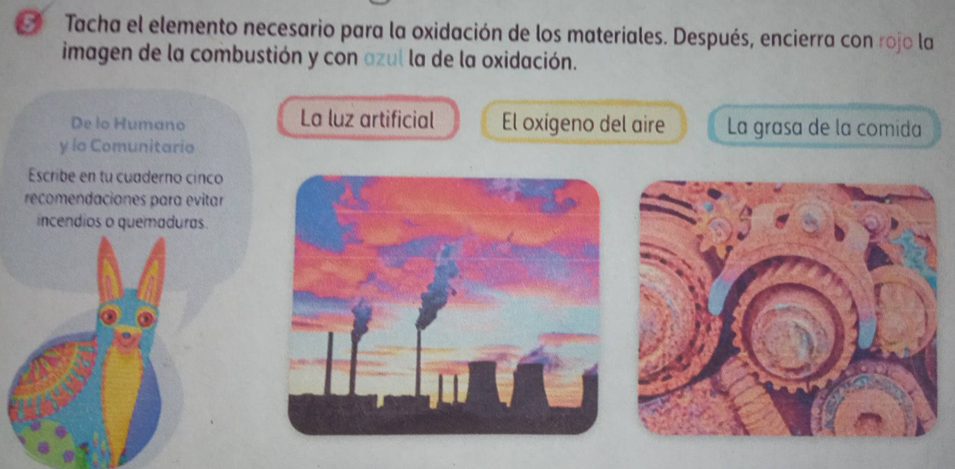 Tacha el elemento necesario para la oxidación de los materiales. Después, encierra con rojo la
imagen de la combustión y con azul la de la oxidación.
La luz artificial
De lo Humano El oxígeno del aire La grasa de la comida
y lo Comunitario
Escribe en tu cuaderno cinco
recomendaciones para evitar
incendios o quemaduras.