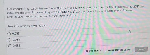 A least squares regression line was found. Using technology, it was determined that the total sum of squares (SST) was
278.0 and the sum of squares of regression (SSR) was 274.3. Use these values to calculate the coefficient of
determination. Round your answer to three decimal places.
Select the correct answer below:
0.987
0.013
0.993
FEEDBACK MORE INSTRUCTION SUBMIT