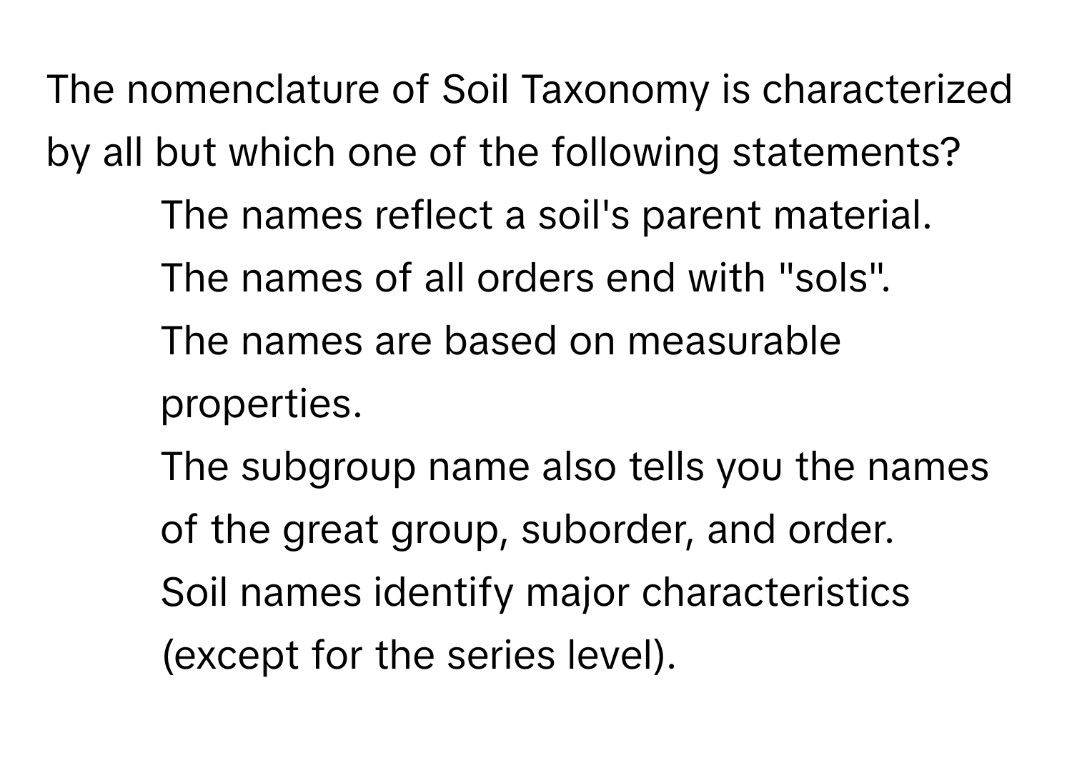 The nomenclature of Soil Taxonomy is characterized by all but which one of the following statements?

* The names reflect a soil's parent material.
* The names of all orders end with "sols".
* The names are based on measurable properties.
* The subgroup name also tells you the names of the great group, suborder, and order.
* Soil names identify major characteristics (except for the series level).