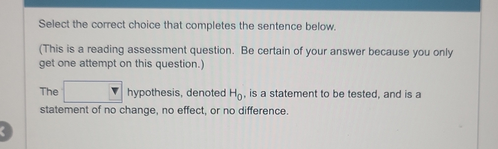 Select the correct choice that completes the sentence below. 
(This is a reading assessment question. Be certain of your answer because you only 
get one attempt on this question.) 
The □ hypothe sis, denoted H_0 , is a statement to be tested, and is a 
statement of no change, no effect, or no difference. 
C