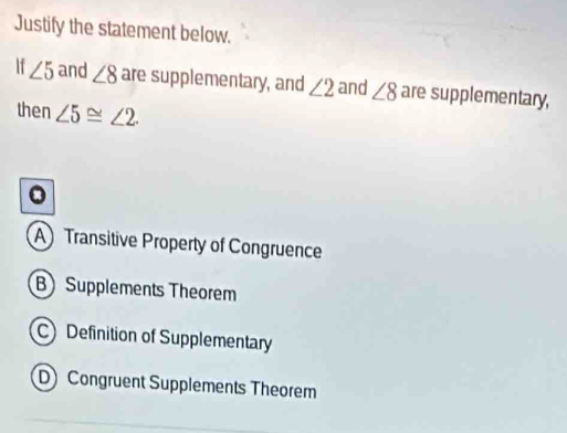 Justify the statement below.
If ∠ 5 and ∠ 8 are supplementary, and ∠ 2 and ∠ 8 are supplementary,
then ∠ 5≌ ∠ 2. 
。
A Transitive Property of Congruence
B Supplements Theorem
C Definition of Supplementary
D Congruent Supplements Theorem