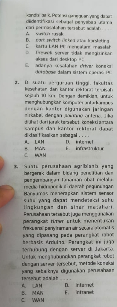 kondisi baik. Potensi gangguan yang dapat
diidentifikasi sebagai penyebab utama
dari permasalahan tersebut adalah . . . .
A. switch rusak
B. port switch linked atau korsleting
C. kartu LAN PC mengalami masalah
D. firewoll server tidak mengizinkan
akses dari desktop PC
E. adanya kesalahan driver koneksi
dɑtɑbɑse dalam sistem operasi PC
2. Di suatu perguruan tinggi, fakultas
kesehatan dan kantor rektorat terpisah
sejauh 10 km. Dengan demikian, untuk
menghubungkan komputer antarkampus
dengan kantor digunakan jaringan
nirkabel dengan pointing antena. Jika
dilihat dari jarak tersebut, koneksi antara
kampus dan kantor rektorat dapat
diklasifikasikan sebagai _. . .
A. LAN D. internet
B. MAN E. infrastruktur
C. WAN
3. Suatu perusahaan agribisnis yang
bergerak dalam bidang penelitian dan
pengembangan tanaman obat melalui
media hidroponik di daerah pegunungan
Banyumas menerapkan sistem sensor
suhu yang dapat mendeteksi suhu
lingkungan dan sinar matahari.
Perusahaan tersebut juga menggunakan
perangkat timer untuk menentukan
frekuensi penyiraman air secara otomatis
yang dipasang pada perangkat robot
berbasis Arduino. Perangkat ini juga
terhubung dengan server di Jakarta.
Untuk menghubungkan perangkat robot
dengan server tersebut, metode koneksi
yang sebaiknya digunakan perusahaan
tersebut adalah . . . .
A. LAN D. internet
B. MAN E. intranet
C. WAN