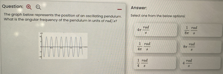 Answer:
The graph below represents the position of an oscillating pendulum. Select one from the below options:
What is the angular frequency of the pendulum in units of rad/s?
4π  rad/s 
 1/8π   rad/s 
 1/4π   rad/s 
8π  rad/s 
 1/4  rad/s 
4 rad/s 