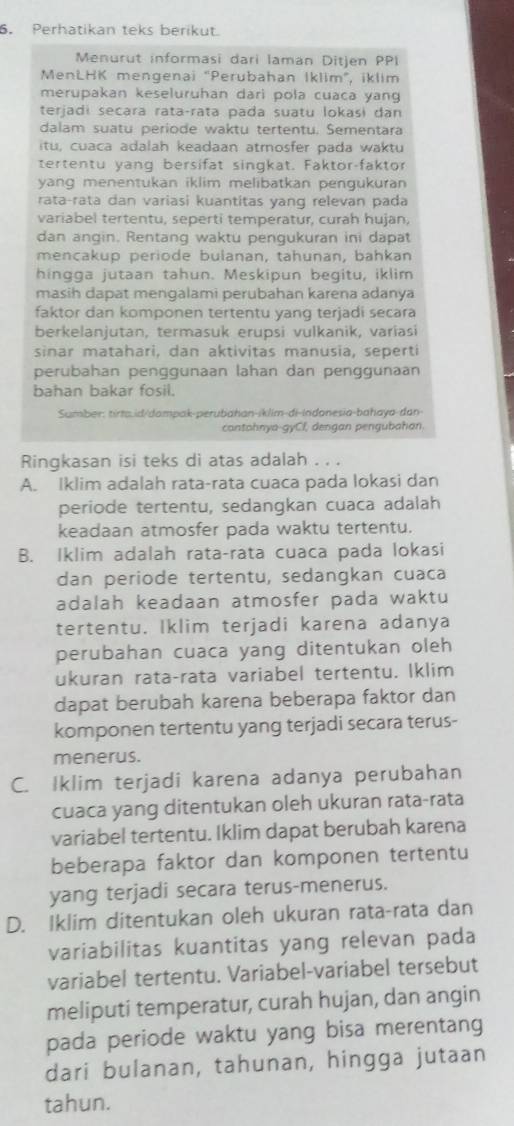 Perhatikan teks berikut.
Menurut informasi dari laman Ditjen PPI
MenLHK mengenai "Perubahan İklim", iklim
merupakan keseluruhan dari pola cuaca yang
terjadi secara rata-rata pada suatu lokaśi dan
dalam suatu periode waktu tertentu. Sementara
itu, cuaca adalah keadaan atrosfer pada waktu
tertentu yang bersifät singkat. Faktor-faktor
yang menentukan iklim melibatkan pengukuran
rata-rata dan variasi kuantitas yang relevan pada
variabel tertentu, seperti temperatur, curah hujan,
dan angin. Rentang waktu pengukuran ini dapat
mencakup periode bulanan, tahunan, bahkan
hingga jutaan tahun. Meskipun begitu, iklim
masih dapat mengalami perubahan karena adanya
faktor dan komponen tertentu yang terjadi secara
berkelanjutan, termasuk erupsi vulkanik, varíasi
sinar matahari, dan aktivitas manusia, seperti
perubahan penggunaan lahan dan penggunaan
bahan bakar fosil.
Sumber: tirta.id/dompak-perubahan-iklim-di-indonesia-bahaya-dan
contohnya-gyCf, dengan pengubahan.
Ringkasan isi teks di atas adalah . . .
A. Iklim adalah rata-rata cuaca pada lokasi dan
periode tertentu, sedangkan cuaca adalah
keadaan atmosfer pada waktu tertentu.
B. Iklim adalah rata-rata cuaca pada lokasi
dan periode tertentu, sedangkan cuaca
adalah keadaan atmosfer pada waktu
tertentu. Iklim terjadi karena adanya
perubahan cuaca yang ditentukan oleh
ukuran rata-rata variabel tertentu. Iklim
dapat berubah karena beberapa faktor dan
komponen tertentu yang terjadi secara terus-
menerus.
C. Iklim terjadi karena adanya perubahan
cuaca yang ditentukan oleh ukuran rata-rata
variabel tertentu. Iklim dapat berubah karena
beberapa faktor dan komponen tertentu
yang terjadi secara terus-menerus.
D. Iklim ditentukan oleh ukuran rata-rata dan
variabilitas kuantitas yang relevan pada
variabel tertentu. Variabel-variabel tersebut
meliputi temperatur, curah hujan, dan angin
pada periode waktu yang bisa merentang
dari bulanan, tahunan, hingga jutaan
tahun.