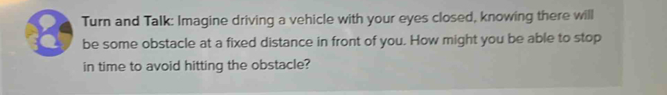 Turn and Talk: Imagine driving a vehicle with your eyes closed, knowing there will
8 be some obstacle at a fixed distance in front of you. How might you be able to stop 
in time to avoid hitting the obstacle?