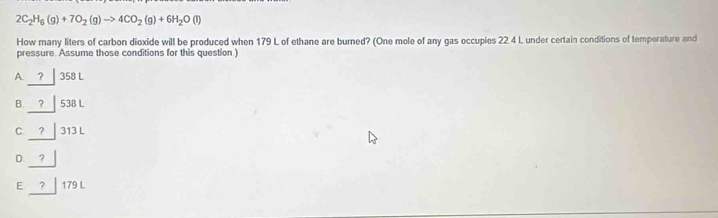 2C_2H_6(g)+7O_2(g)to 4CO_2(g)+6H_2O(l)
How many liters of carbon dioxide will be produced when 179 L of ethane are burned? (One mole of any gas occupies 22 4 L under certain conditions of temperature and
pressure. Assume those conditions for this question.)
A. ？ 358 L
B. ? 538 L
C ? 313 L
D ?
E ? 179 L