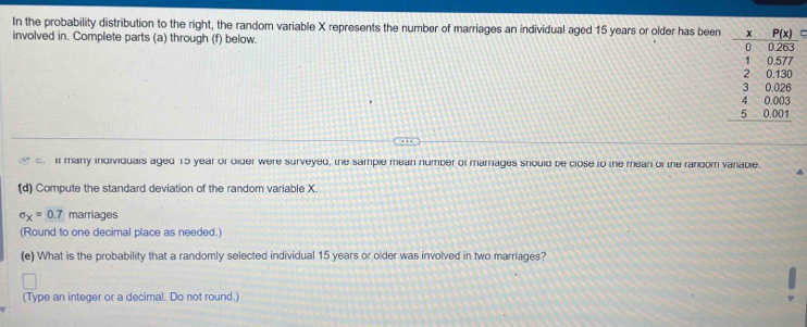 In the probability distribution to the right, the random variable X represents the number of marriages an individual aged 15 years or older has been=
involved in. Complete parts (a) through (f) below. 
: I many individuals aged 15 year or older were surveyed, the sample mean number of marrages should be close to the mean of the random variable.
A
(d) Compute the standard deviation of the random variable X.
sigma _X=0.7 marriages
(Round to one decimal place as needed.)
(e) What is the probability that a randomly selected individual 15 years or older was involved in two marriages?
(Type an integer or a decimal. Do not round.)