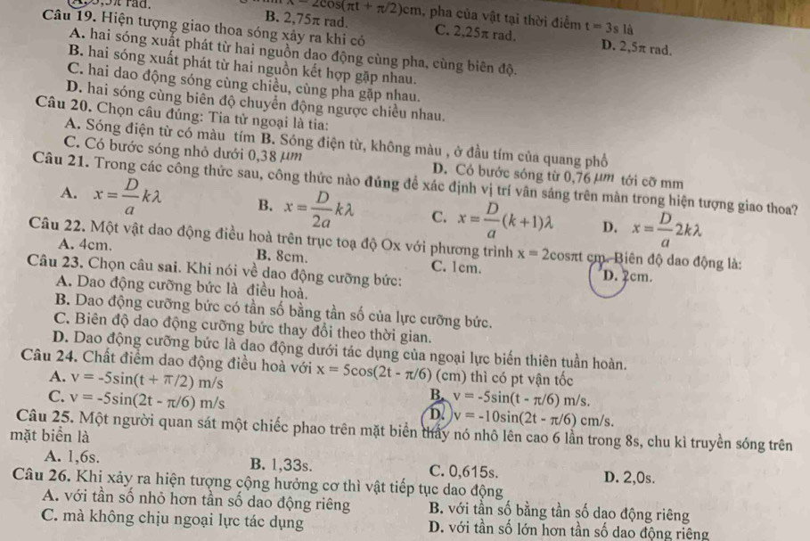 9,5 rad. x=2cos (π t+π /2)cm , pha của vật tại thời điểm t=3sli
Câu 19. Hiện tượng giao thoa sóng xảy ra khi có
B. 2,75π rad. C. 2,25π rad. D. 2,5π rad.
A. hai sóng xuất phát từ hai nguồn dạo động cùng pha, cùng biên độ.
B. hai sóng xuất phát từ hai nguồn kết hợp gặp nhau.
C. hai dao động sóng cùng chiều, cùng pha gặp nhau.
D. hai sóng cùng biên độ chuyển động ngược chiều nhau.
Câu 20. Chọn câu đúng: Tia tử ngoại là tia:
A. Sóng điện từ có màu tím B. Sóng điện từ, không màu , ở đầu tím của quang phổ
C. Có bước sóng nhỏ dưới 0,38 µm D. Có bước sóng từ 0,76 µm tới cỡ mm
Câu 21. Trong các công thức sau, công thức nào đủng đề xác định vị trí vân sáng trên màn trong hiện tượng giao thoa?
A. x= D/a klambda B. x= D/2a klambda C. x= D/a (k+1)lambda D. x= D/a 2klambda
Câu 22. Một vật dao động điều hoà trên trục toạ độ Ox với phương trình x=2cos π t : cm. Biên độ dao động là:
A. 4cm. B. 8cm. C. 1cm. D. 2cm.
Câu 23. Chọn câu sai. Khi nói về dao động cưỡng bức:
A. Dao động cưỡng bức là điều hoà.
B. Dao động cưỡng bức có tần số bằng tần số của lực cưỡng bức.
C. Biên độ dao động cưỡng bức thay đổi theo thời gian.
D. Dao động cưỡng bức là dao động dưới tác dụng của ngoại lực biến thiên tuần hoàn.
Câu 24. Chất điểm dao động điều hoà với x=5cos (2t-π /6) (cm) thì có pt vận tốc
A. v=-5sin (t+π /2)m/s
B.
C. v=-5sin (2t-π /6)m/s v=-5sin (t-π /6)m/s.
D. v=-10sin (2t-π /6)cm/s.
Câu 25. Một người quan sát một chiếc phao trên mặt biển thảy nó nhô lên cao 6 lần trong 8s, chu kì truyền sóng trên
mặt biển là
A. 1,6s. B. 1,33s. C. 0,615s. D. 2,0s.
Câu 26. Khi xảy ra hiện tượng cộng hưởng cơ thì vật tiếp tục dao động
A. với tần số nhỏ hơn tần số dao động riêng B. với tần số bằng tần số dao động riêng
C. mà không chịu ngoại lực tác dụng D. với tần số lớn hơn tần số dao động riêng