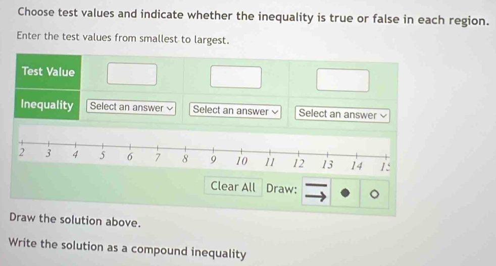 Choose test values and indicate whether the inequality is true or false in each region. 
Enter the test values from smallest to largest. 
Test Value 
Inequality Select an answer Select an answer Select an answer 
Clear All Draw: 
Draw the solution above. 
Write the solution as a compound inequality