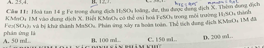 A. 25, 4. B. 12, 7.
Câu 11: Hoà tan 14 g Fe trong dung dịch H_2SO_4 loãng, dư, thu được dung dịch X. Thêm dung dịch
KMnO₄ 1M vào dung dịch X. Biết KMnO4 có thể oxi hoá FeSO4 trong môi trường H_2SO_4 thành
Fe₂(SO₄) 3 và bị khử thành I MnSO_4. Phản ứng xảy ra hoàn toàn. Thể tích dung dịch KMnO4 1M đã
phản ứng là
A. 50 mL. B. 100 mL. C. 150 mL. D. 200 mL.
dinh sản phảm khứ