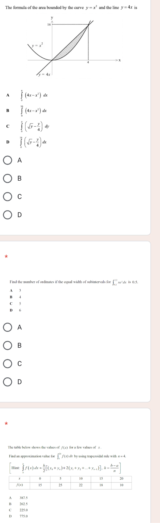 The formula of the area bounded by the curve y=x^2 and the line y=4x is
A ∈tlimits _0^(4(4x-x^2))dx
B ∈tlimits _0^((16)(4x-x^2))dx
C ∈tlimits _0^(4(sqrt(y)-frac y)4)dy
D ∈tlimits _0^((16)(sqrt(y)-frac y)4)dx
A
B
C
D
Find the number of ordinates if the equal width of subintervals for ∈t _(0.2)^(2.2)x edx is0.5.
A  3
B 4
C 5
D 6
A
B
C
D
The table below shows the values of ƒ (x) for a few values of x .
Find an approximation value for ∈t _0^((20)f(x) dx by using trapezoidal rule with π = 4.
Hint ∈tlimits _a^bf(x)dxapprox frac h)2[(y_0+y_n)+2(y_1+y_2+...+y_n-1)],h= (b-a)/n ]
A 387.5
B 262.5
C 225.0