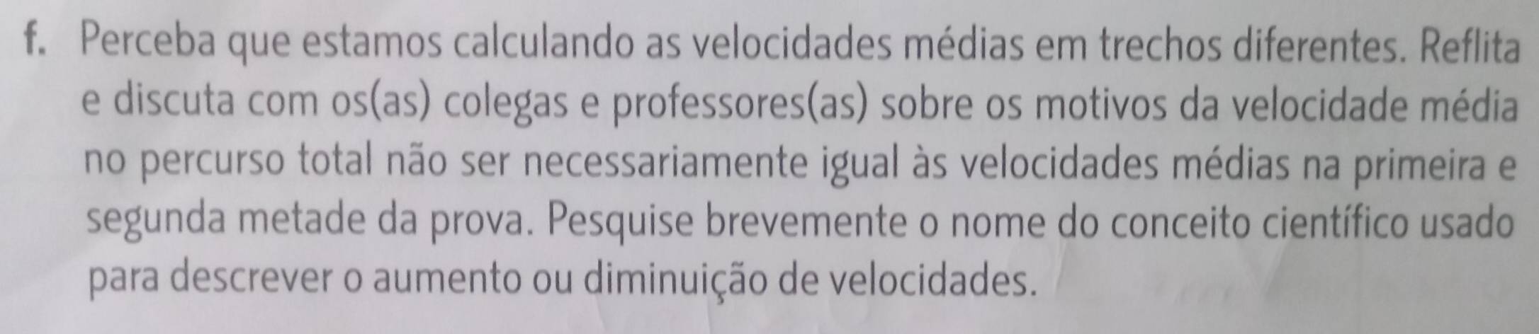 Perceba que estamos calculando as velocidades médias em trechos diferentes. Reflita 
e discuta com os(as) colegas e professores(as) sobre os motivos da velocidade média 
no percurso total não ser necessariamente igual às velocidades médias na primeira e 
segunda metade da prova. Pesquise brevemente o nome do conceito científico usado 
para descrever o aumento ou diminuição de velocidades.