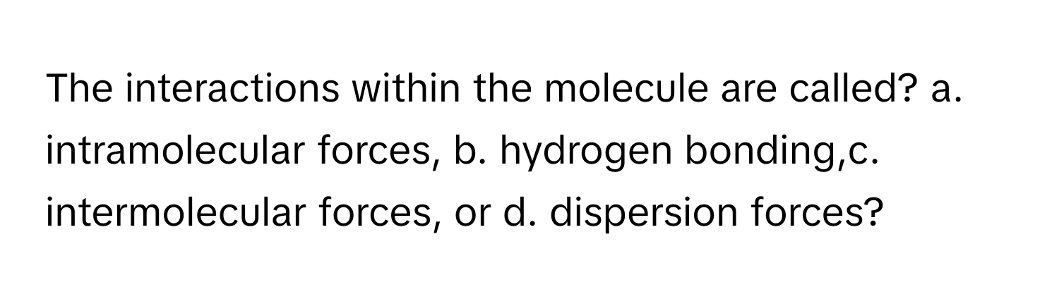 The interactions within the molecule are called? a. intramolecular forces, b. hydrogen bonding,c. intermolecular forces, or d. dispersion forces?