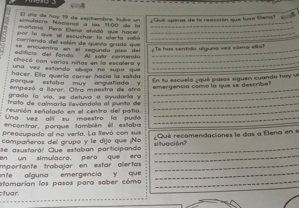 exo 5 

El día de hoy 19 de septiembre, hubo un ¿Qué opinas de la reacción que tuvo Elena? 
simulacro Nacional a las 11:00 de la_ 
mañana. Pero Elena olvidó que hacer,_ 
por lo que al escuchar la alerta salió_ 
corriendo del salón de quinto grado que 
se encuentra en el segundo piso del ¿Te has sentido alguna vez cómo ella? 
edificio del fondo. Al salir corriendo 
_ 
_ 
chocó con varios niños en la escalera y_ 
una vez estando abajo no supo que 
hacer. Ella quería correr hacia la salida 
porque estaba muy angustiada y 
En tu escuela ¿qué pasos siguen cuando hay un 
_ 
empezó a llorar. Otra maestra de otro emergencia como la que se describe? 
grado la vio, se detuvo a ayudarla y_ 
trato de calmarla llevándola al punto de_ 
reunión señalado en el centro del patio._ 
_ 
Una vez allí su maestro la pudo_ 
encontrar, porque también él estaba 
preocupado al no verla. La llevó con sus 
compañeros del grupo y le dijo que ¡No situación? ¿Qué recomendaciones le das a Elena en e 
se asustará! Que estaban participando_ 
en un simulacro, pero que era_ 
mportante trabajar en estar alertas_ 
ante alguna emergencia y que_ 
etomarían los pasos para saber cómo_ 
ctuar.