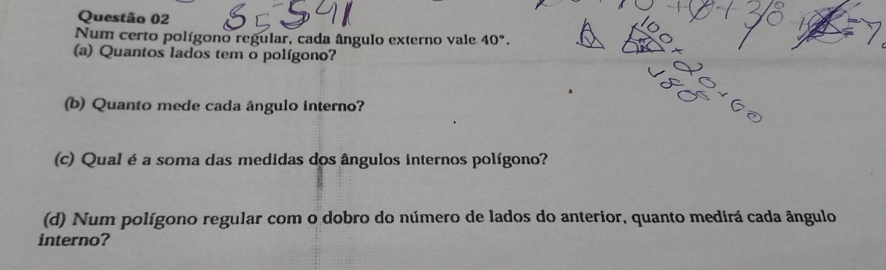 Num certo polígono regular, cada ângulo externo vale. 40°. 
(a) Quantos lados tem o polígono? 
(b) Quanto mede cada ângulo interno? 
(c) Qual é a soma das medidas dos ângulos internos polígono? 
(d) Num polígono regular com o dobro do número de lados do anterior, quanto medirá cada ângulo 
interno?