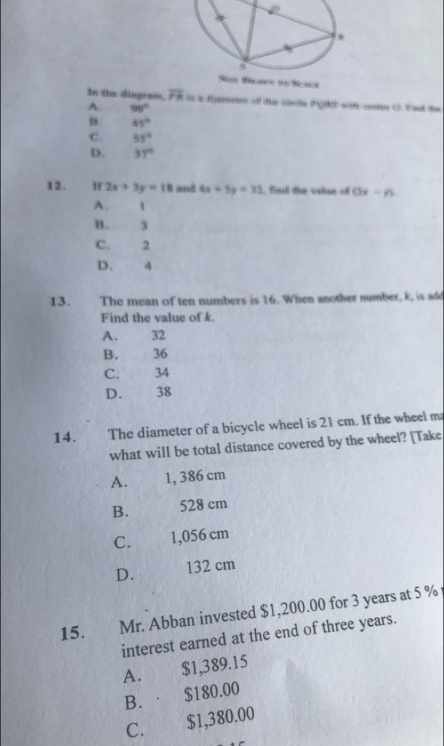 In the disgram, overline 7-b 90 i dijane of tie cislle FgH) wit come O. Fnd die
A. 98°
B. 45°
C. 55°
D. 37°
12. W 2x+3y=18 and 4x+3y=32 fand the valne of (2x-y)
A. 1
B. 3
C. 2
D. 4
13. The mean of ten numbers is 16. When another number, k, is add
Find the value of k.
A. 32
B. 36
C. 34
D. 38
14. The diameter of a bicycle wheel is 21 cm. If the wheel ma
what will be total distance covered by the wheel? [Take
A. 1, 386 cm
B. 528 cm
C. 1,056 cm
D. 132 cm
15. Mr. Abban invested $1,200.00 for 3 years at 5 %
interest earned at the end of three years.
A. $1,389.15
B.· $180.00
C. $1,380.00