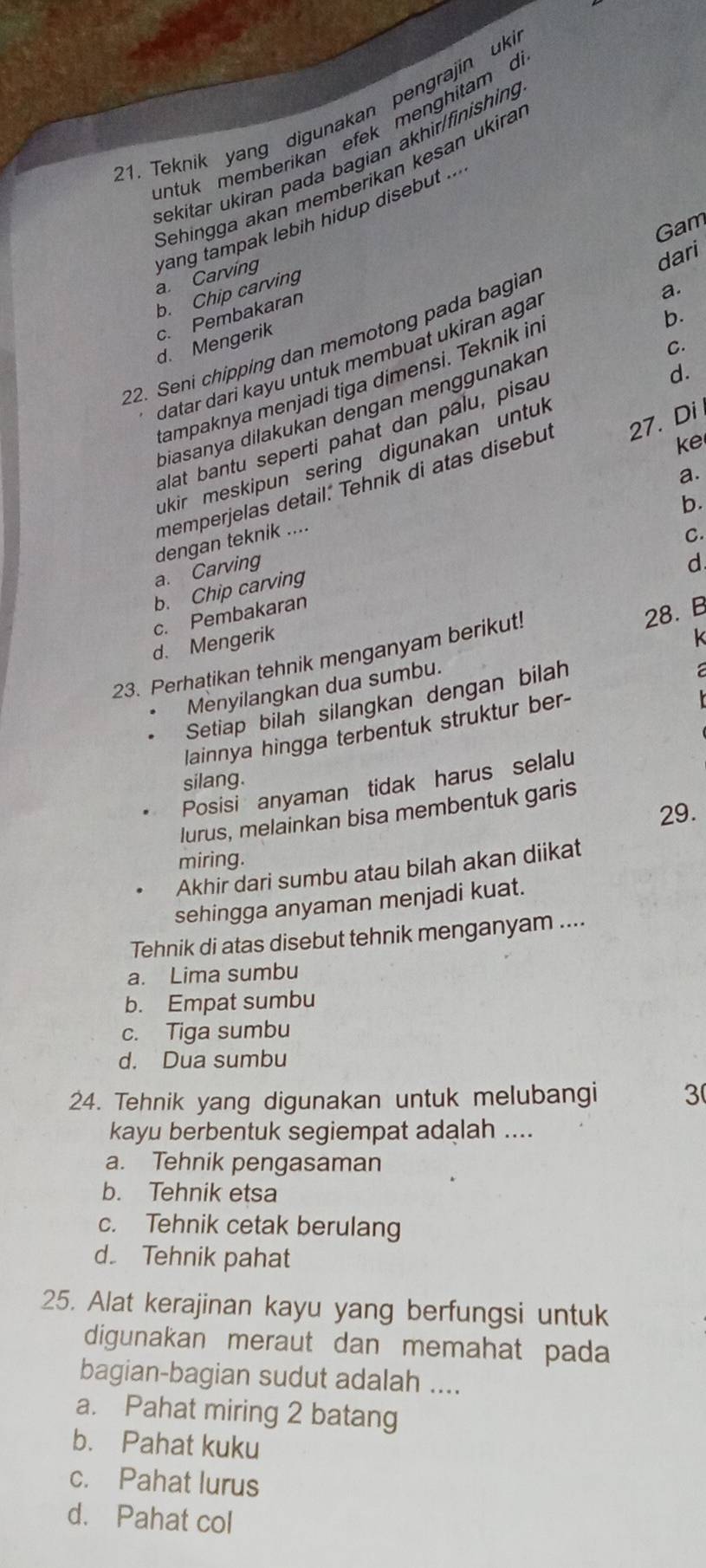 Teknik yang digunakan pengrajin uki
intuk memberikan efek menghitam d
sekitar ukiran pada bagian akhir/finishing
Sehingga akan memberikan kesan ukira
Gam
a. Carving yang tampak lebih hidup disebut ...
b. Chip carving
c. Pembakaran
a.
b.
22. Seni chipping dan memotong pada bagial dari
d. Mengerik
C.
datar dari kayu untuk membuat ukiran aga
d.
tampaknya menjadi tiga dimensi. Teknik in
biasanya dilakukan dengan menggunakaı
alat bantu seperti pahat dan palu, pisau
ke
ukir meskipun sering digunakan untul
memperjelas detail. Tehnik di atas disebut 27. Di
a.
b.
dengan teknik ....
C.
a. Carving
d
b. Chip carving
c. Pembakaran
d. Mengerik k
23. Perhatikan tehnik menganyam berikut!
28. B
Menyilangkan dua sumbu.
Setiap bilah silangkan dengan bilah
 
lainnya hingga terbentuk struktur ber-
silang.
Posisi anyaman tidak harus selalu
29.
lurus, melainkan bisa membentuk garis
miring.
Akhir dari sumbu atau bilah akan diikat
sehingga anyaman menjadi kuat.
Tehnik di atas disebut tehnik menganyam ....
a. Lima sumbu
b. Empat sumbu
c. Tiga sumbu
d. Dua sumbu
24. Tehnik yang digunakan untuk melubangi 3
kayu berbentuk segiempat adalah ....
a. Tehnik pengasaman
b. Tehnik etsa
c. Tehnik cetak berulang
d Tehnik pahat
25. Alat kerajinan kayu yang berfungsi untuk
digunakan meraut dan memahat pada
bagian-bagian sudut adalah ....
a. Pahat miring 2 batang
b. Pahat kuku
c. Pahat lurus
d. Pahat col