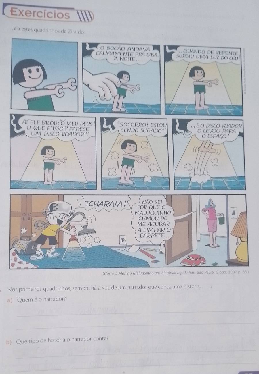 Exercícios 
Leía estes quadrinhos de Ziraldo: 
8.) 
Nos primeiros quadrinhos, sempre há a voz de um narrador que conta uma história. 
a) Quem é o narrador? 
_ 
_ 
b) Que tipo de história o narrador conta? 
_ 
_
