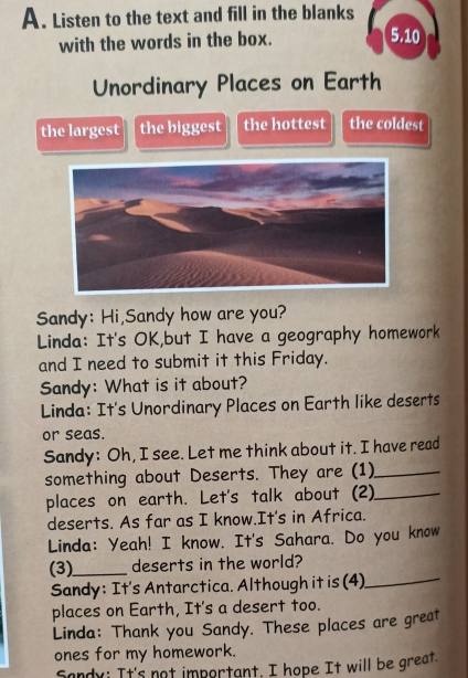 Listen to the text and fill in the blanks 
with the words in the box. 
5.10 
Unordinary Places on Earth 
the largest the biggest the hottest the coldest 
Sandy: Hi,Sandy how are you? 
Linda: It's OK,but I have a geography homework 
and I need to submit it this Friday. 
Sandy: What is it about? 
Linda: It's Unordinary Places on Earth like deserts 
or seas. 
Sandy: Oh, I see. Let me think about it. I have read 
something about Deserts. They are (1)_ 
places on earth. Let's talk about (2)_ 
deserts. As far as I know.It's in Africa. 
Linda: Yeah! I know. It's Sahara. Do you know 
(3)_ deserts in the world? 
Sandy: It's Antarctica. Although it is (4)_ 
places on Earth, It's a desert too. 
Linda: Thank you Sandy. These places are great 
ones for my homework. 
Sandy; It's not important. I hope It will be great.